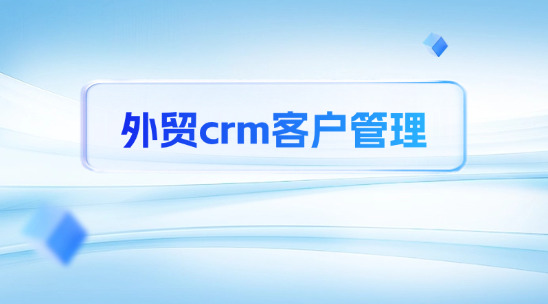 外貿crm客戶管理：構建全球化客戶管理體系的核心引擎